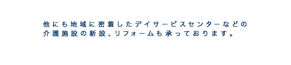 その他、デイサービスセンターなどの介護施設、リフォームも承っております。